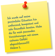 Ich wurde auf meine persönliche Situation hin umfassend, kompetent und sehr freundlich beraten. Habe die für mich passenden Versicherungen mit einem sicheren Gefühl abgeschlossen!!!!  Helene L.